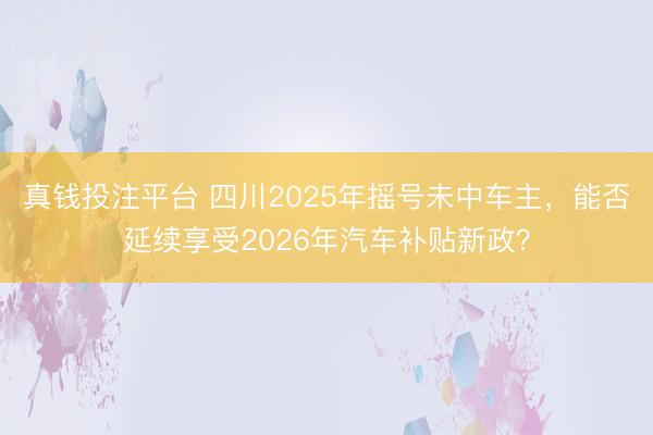 真钱投注平台 四川2025年摇号未中车主,能否延续享受2026年汽车补贴新政?