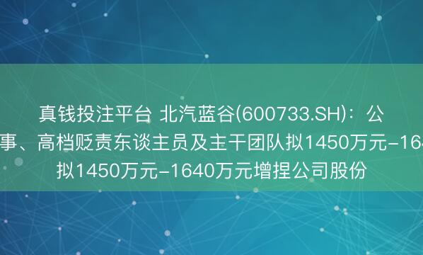 真钱投注平台 北汽蓝谷(600733.SH)：公司和控股鼓励部分董事、高档贬责东谈主员及主干团队拟1450万元-1640万元增捏公司股份