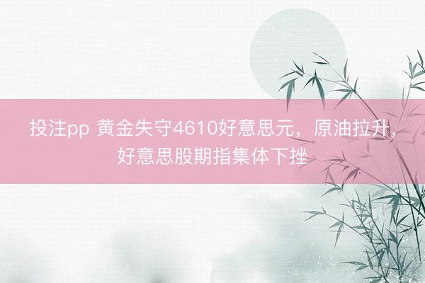 投注pp 黄金失守4610好意思元，原油拉升，好意思股期指集体下挫