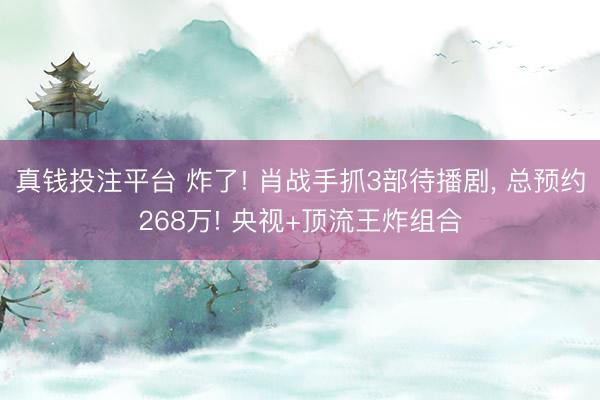 真钱投注平台 炸了! 肖战手抓3部待播剧， 总预约268万! 央视+顶流王炸组合