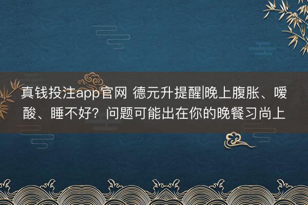 真钱投注app官网 德元升提醒|晚上腹胀、嗳酸、睡不好？问题可能出在你的晚餐习尚上