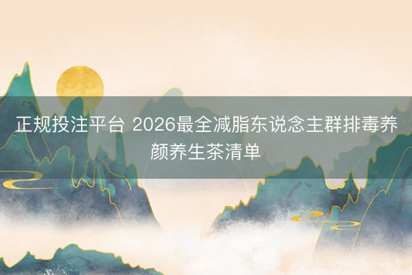 正规投注平台 2026最全减脂东说念主群排毒养颜养生茶清单
