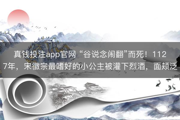 真钱投注app官网 “谷说念闹翻”而死！1127年，宋徽宗最嗜好的小公主被灌下烈酒，面颊泛