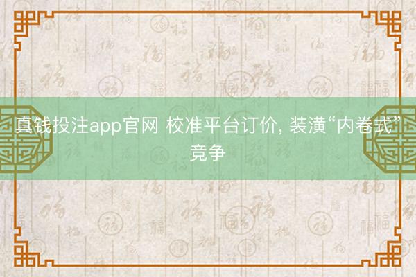 真钱投注app官网 校准平台订价, 装潢“内卷式”竞争