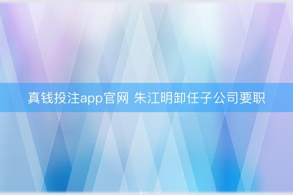 真钱投注app官网 朱江明卸任子公司要职