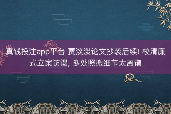真钱投注app平台 贾淡淡论文抄袭后续! 校清廉式立案访谒， 多处照搬细节太离谱