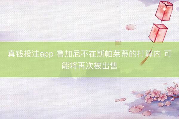 真钱投注app 鲁加尼不在斯帕莱蒂的打算内 可能将再次被出售