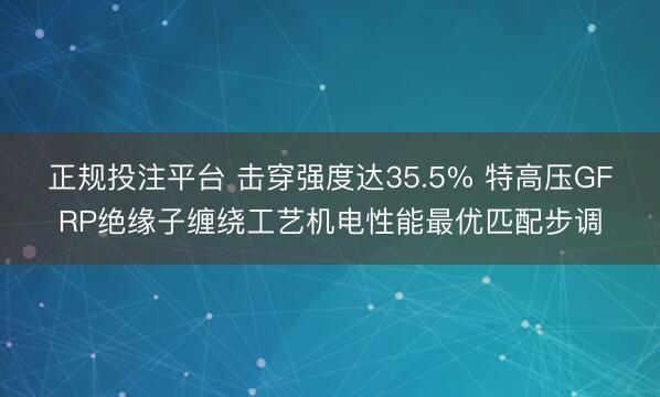 正规投注平台 击穿强度达35.5% 特高压GFRP绝缘子缠绕工艺机电性能最优匹配步调