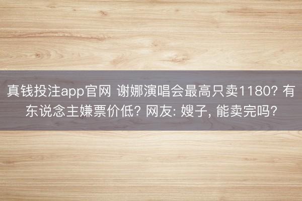 真钱投注app官网 谢娜演唱会最高只卖1180? 有东说念主嫌票价低? 网友: 嫂子， 能卖完吗?