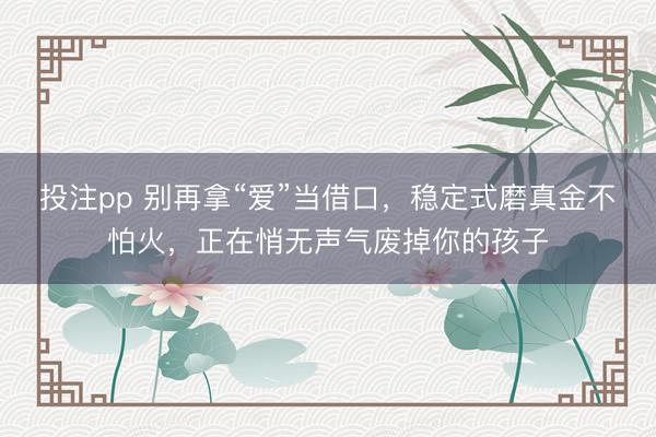 投注pp 别再拿“爱”当借口，稳定式磨真金不怕火，正在悄无声气废掉你的孩子