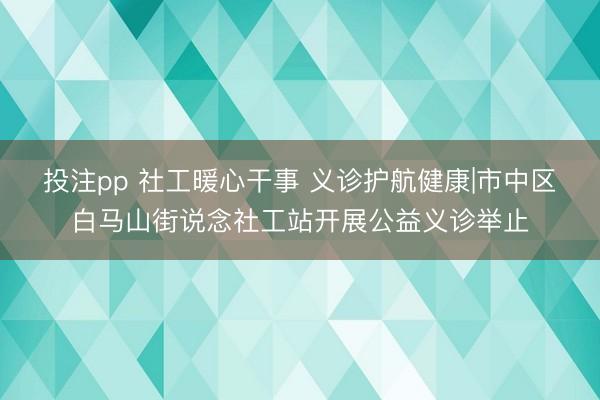 投注pp 社工暖心干事 义诊护航健康|市中区白马山街说念社工站开展公益义诊举止