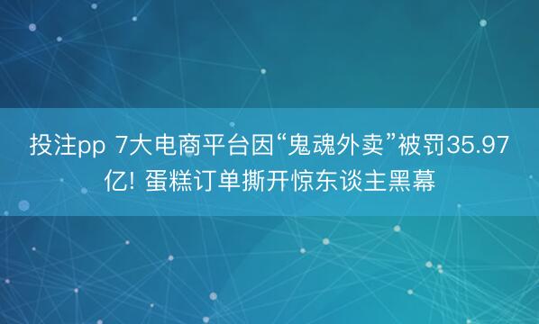 投注pp 7大电商平台因“鬼魂外卖”被罚35.97亿! 蛋糕订单撕开惊东谈主黑幕