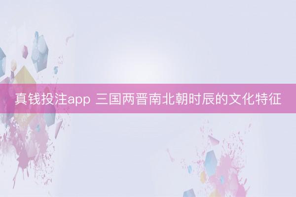 真钱投注app 三国两晋南北朝时辰的文化特征