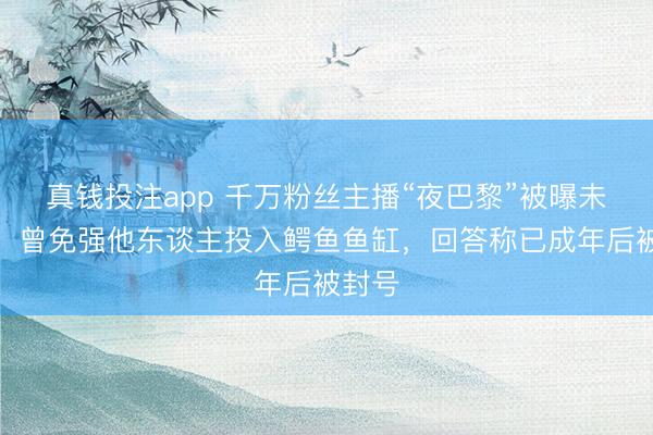真钱投注app 千万粉丝主播“夜巴黎”被曝未成年，曾免强他东谈主投入鳄鱼鱼缸，回答称已成年后被封号