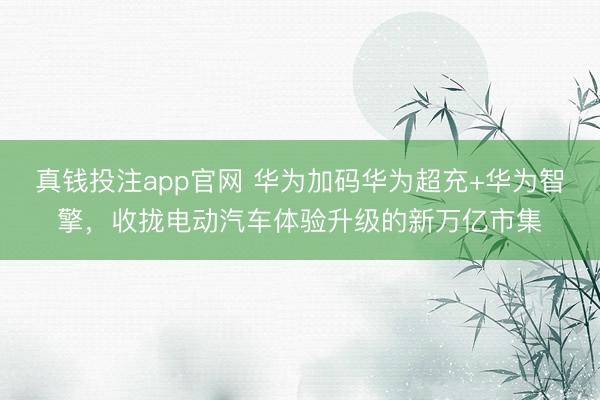 真钱投注app官网 华为加码华为超充+华为智擎，收拢电动汽车体验升级的新万亿市集