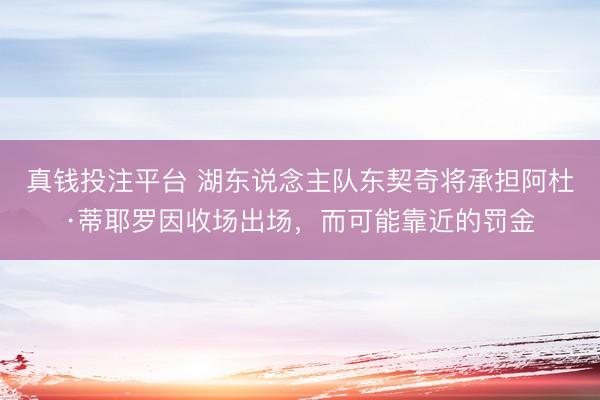 真钱投注平台 湖东说念主队东契奇将承担阿杜·蒂耶罗因收场出场，而可能靠近的罚金