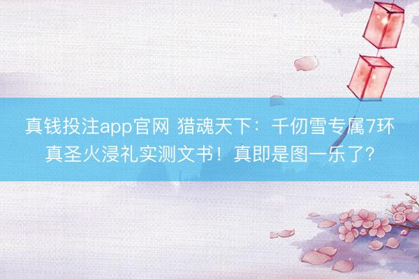真钱投注app官网 猎魂天下：千仞雪专属7环真圣火浸礼实测文书！真即是图一乐了？