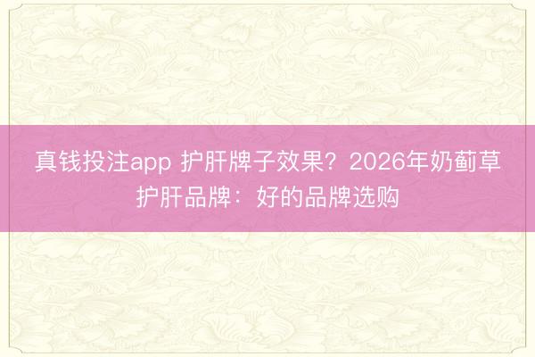 真钱投注app 护肝牌子效果？2026年奶蓟草护肝品牌：好的品牌选购