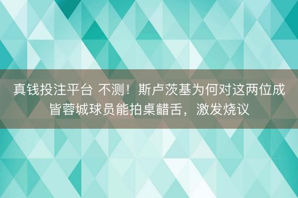 真钱投注平台 不测！斯卢茨基为何对这两位成皆蓉城球员能拍桌齰舌，激发烧议