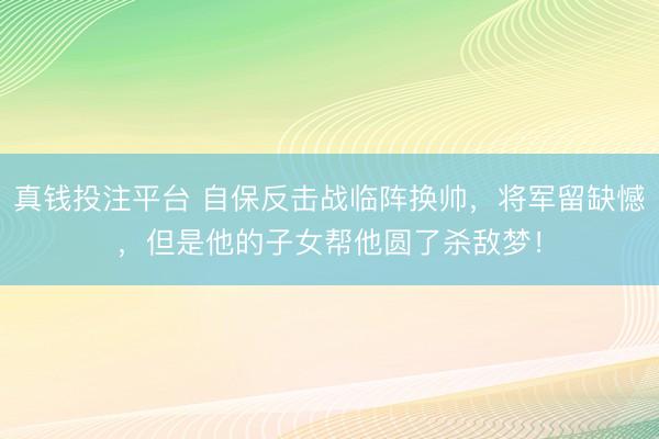 真钱投注平台 自保反击战临阵换帅，将军留缺憾，但是他的子女帮他圆了杀敌梦！