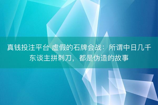 真钱投注平台 虚假的石牌会战：所谓中日几千东谈主拼刺刀，都是伪造的故事