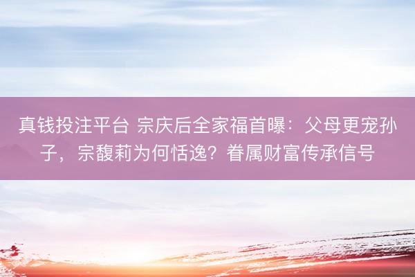 真钱投注平台 宗庆后全家福首曝：父母更宠孙子，宗馥莉为何恬逸？眷属财富传承信号