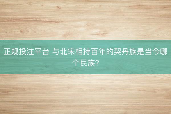 正规投注平台 与北宋相持百年的契丹族是当今哪个民族？