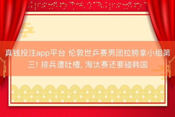 真钱投注app平台 伦敦世乒赛男团拉胯拿小组第三! 排兵遭吐槽， 淘汰赛还要碰韩国