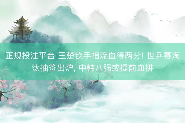 正规投注平台 王楚钦手指流血得两分! 世乒赛淘汰抽签出炉， 中韩八强或提前血拼