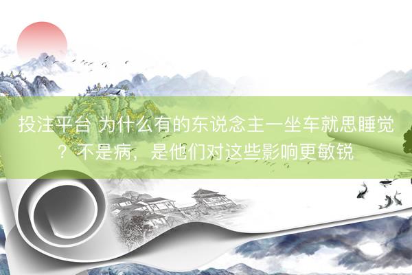 投注平台 为什么有的东说念主一坐车就思睡觉？不是病，是他们对这些影响更敏锐