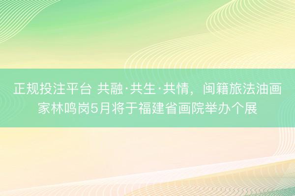 正规投注平台 共融·共生·共情，闽籍旅法油画家林鸣岗5月将于福建省画院举办个展