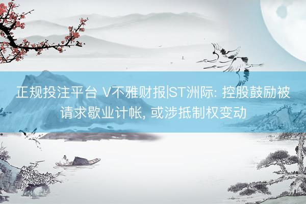 正规投注平台 V不雅财报|ST洲际: 控股鼓励被请求歇业计帐, 或涉抵制权变动