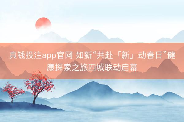 真钱投注app官网 如新“共赴「新」动春日”健康探索之旅四城联动启幕