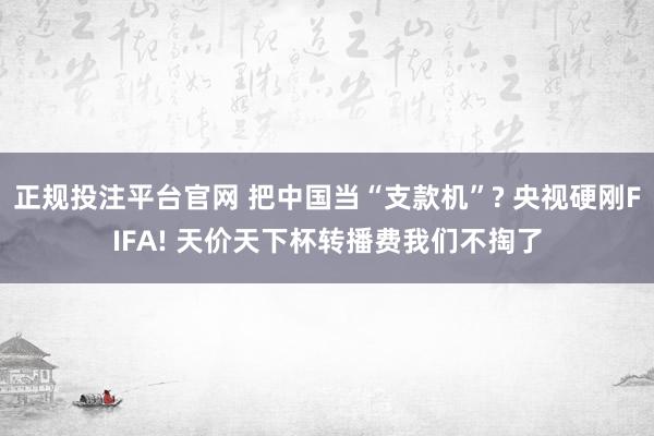 正规投注平台官网 把中国当“支款机”? 央视硬刚FIFA! 天价天下杯转播费我们不掏了