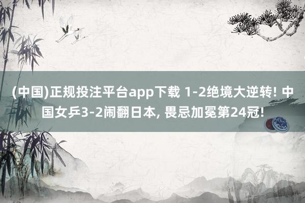 (中国)正规投注平台app下载 1-2绝境大逆转! 中国女乒3-2闹翻日本， 畏忌加冕第24冠!