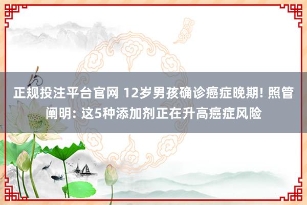 正规投注平台官网 12岁男孩确诊癌症晚期! 照管阐明: 这5种添加剂正在升高癌症风险