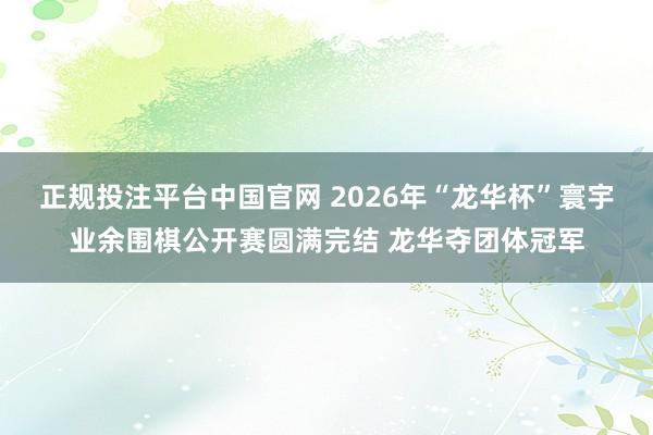 正规投注平台中国官网 2026年“龙华杯”寰宇业余围棋公开赛圆满完结 龙华夺团体冠军