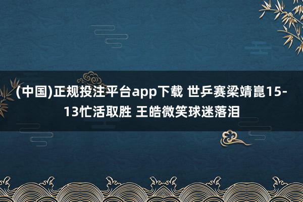(中国)正规投注平台app下载 世乒赛梁靖崑15-13忙活取胜 王皓微笑球迷落泪
