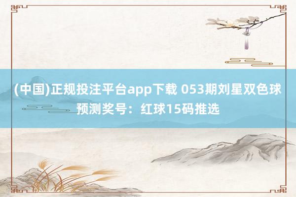 (中国)正规投注平台app下载 053期刘星双色球预测奖号：红球15码推选