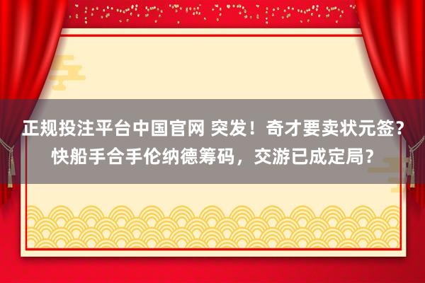 正规投注平台中国官网 突发！奇才要卖状元签？快船手合手伦纳德筹码，交游已成定局？