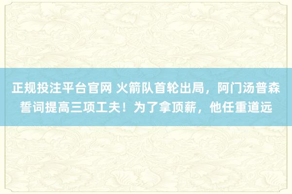 正规投注平台官网 火箭队首轮出局，阿门汤普森誓词提高三项工夫！为了拿顶薪，他任重道远