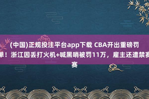 (中国)正规投注平台app下载 CBA开出重磅罚单！浙江因丢打火机+喊黑哨被罚11万，雇主还遭禁赛