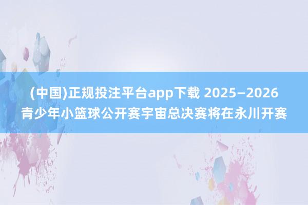 (中国)正规投注平台app下载 2025—2026青少年小篮球公开赛宇宙总决赛将在永川开赛