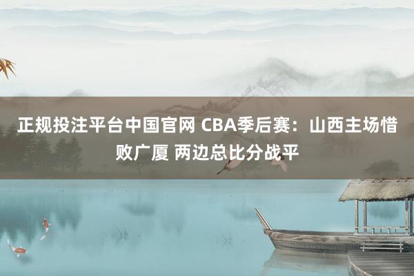 正规投注平台中国官网 CBA季后赛：山西主场惜败广厦 两边总比分战平