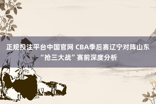 正规投注平台中国官网 CBA季后赛辽宁对阵山东“抢三大战”赛前深度分析