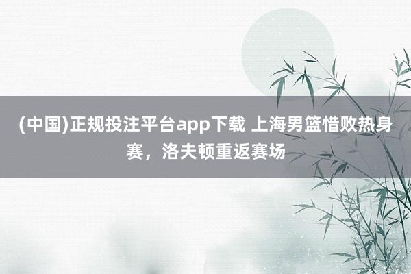 (中国)正规投注平台app下载 上海男篮惜败热身赛，洛夫顿重返赛场
