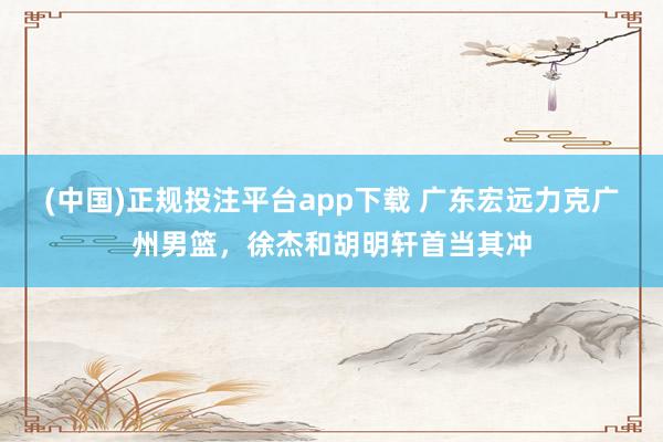 (中国)正规投注平台app下载 广东宏远力克广州男篮，徐杰和胡明轩首当其冲