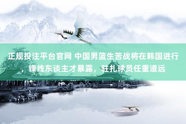 正规投注平台官网 中国男篮生苦战将在韩国进行，锋线东谈主才暴露，驻扎球员任重道远