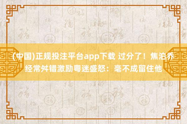 (中国)正规投注平台app下载 过分了！焦泊乔经常舛错激励粤迷盛怒：毫不成留住他