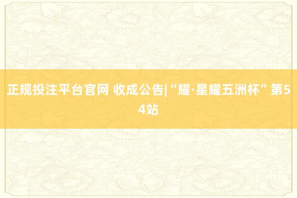 正规投注平台官网 收成公告|“耀·星耀五洲杯”第54站
